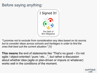 Before saying anything:




"I promise not to exclude from consideration any idea based on its source,
but to consider ideas across schools and heritages in order to find the
ones that best suit the current situation." [1]

This means the end of statements like “That’s no good – it’s not
agile / object-oriented / pure / etc…”, but rather a discussion
about whether idea (agile or plan-driven or impure or whatever)
works well in the conditions of the moment.
 
