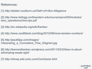 References:
[1] http://alistair.cockburn.us/Oath+of+Non-Allegiance

[2] http://www.kellogg.northwestern.edu/course/opns430/modules/
lean_operations/ohno-tps.pdf

[3] http://en.wikipedia.org/wiki/Kanban

[4] http://www.zsoltfabok.com/blog/2010/06/more-kanban-numbers/

[5] http://paulklipp.com/images/
Interpreting_a_Cumulative_Flow_Diagram.jpg

[6] http://leanandkanban.wordpress.com/2011/03/22/lean-is-about-
eliminating-waste-right/

[7] http://xtinaq.wiki.zoho.com/CoinGame.html
 