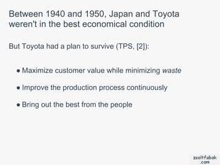 Between 1940 and 1950, Japan and Toyota
weren't in the best economical condition

But Toyota had a plan to survive (TPS, [2]):


  ● Maximize customer value while minimizing waste

  ● Improve the production process continuously

  ● Bring out the best from the people
 