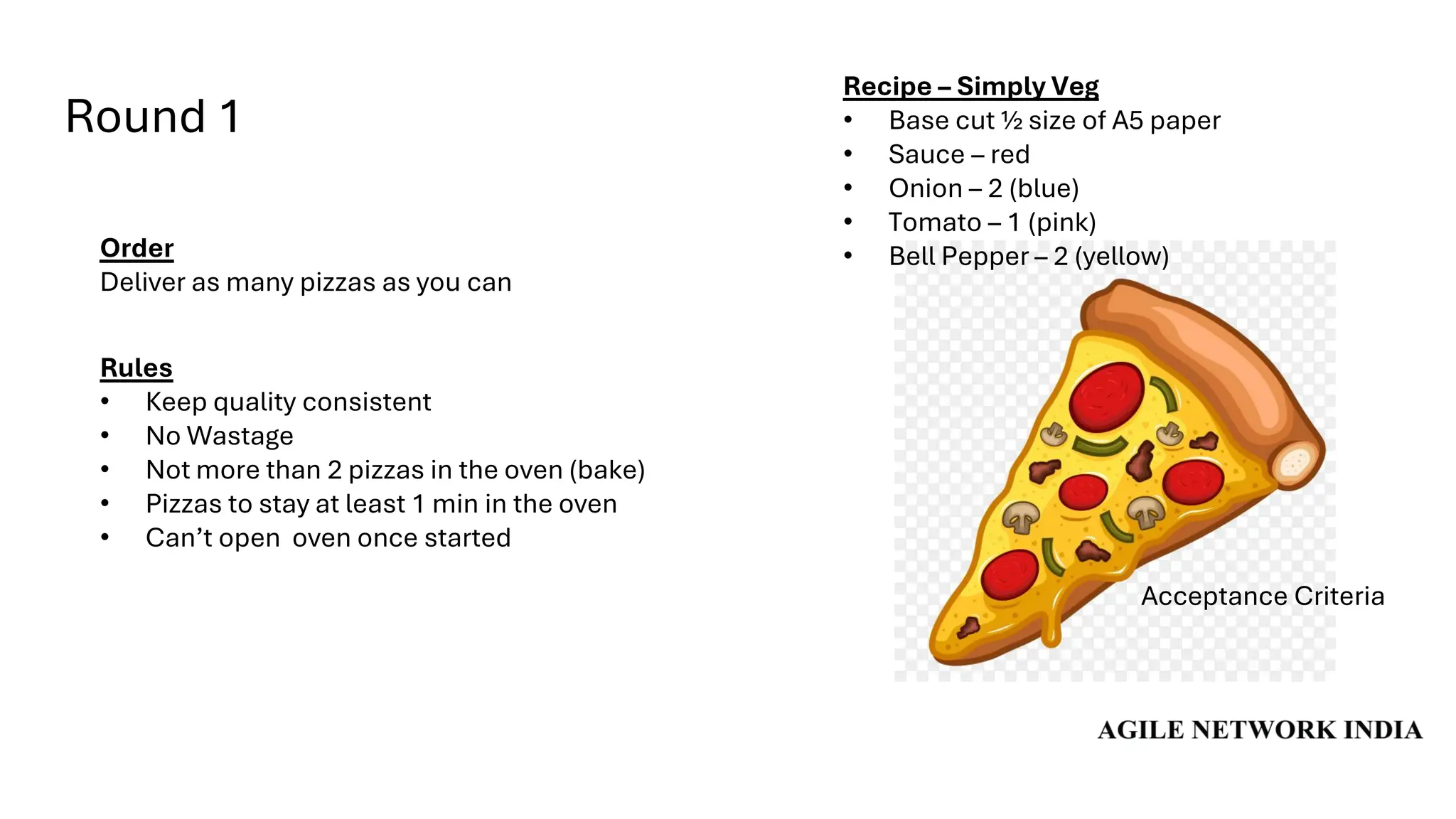 Round 1
Acceptance Criteria
Order
Deliver as many pizzas as you can
Rules
• Keep quality consistent
• No Wastage
• Not more than 2 pizzas in the oven (bake)
• Pizzas to stay at least 1 min in the oven
• Can’t open oven once started
Recipe – Simply Veg
• Base cut ½ size of A5 paper
• Sauce – red
• Onion – 2 (blue)
• Tomato – 1 (pink)
• Bell Pepper – 2 (yellow)
 
