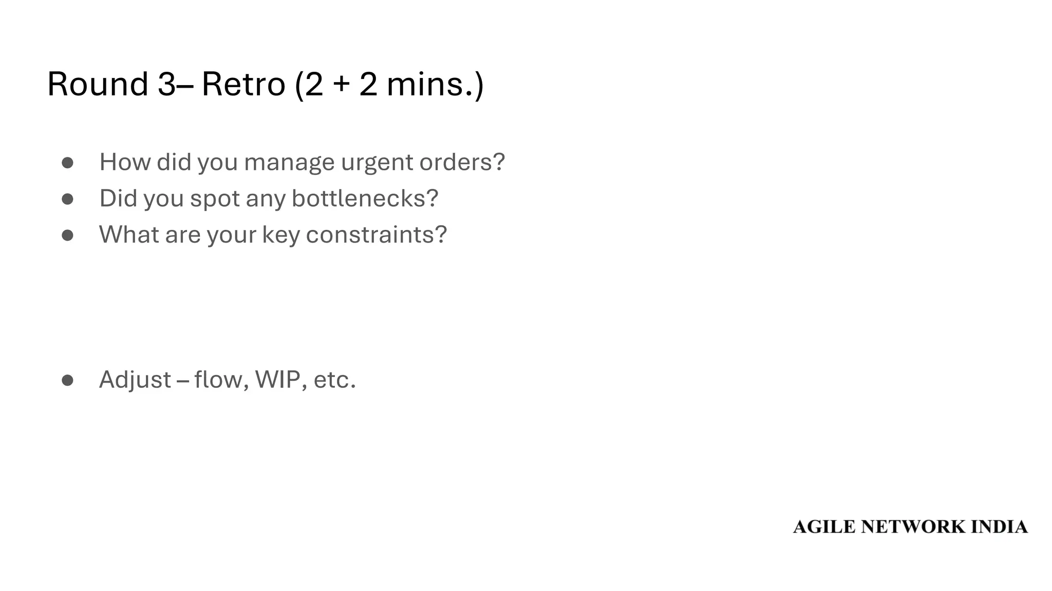 Round 3– Retro (2 + 2 mins.)
● How did you manage urgent orders?
● Did you spot any bottlenecks?
● What are your key constraints?
● Adjust – flow, WIP, etc.
 