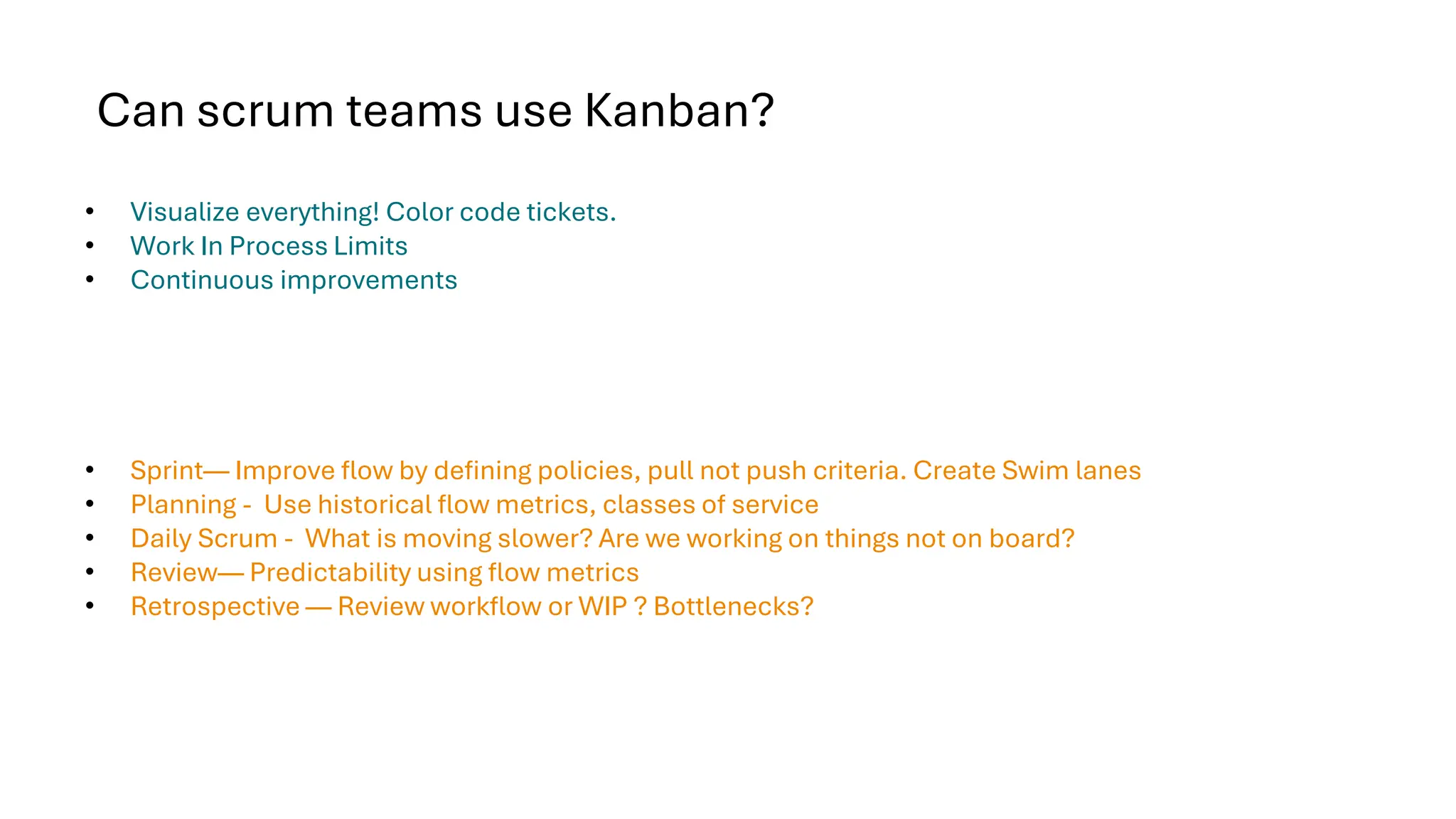 Can scrum teams use Kanban?
• Visualize everything! Color code tickets.
• Work In Process Limits
• Continuous improvements
• Sprint— Improve flow by defining policies, pull not push criteria. Create Swim lanes
• Planning - Use historical flow metrics, classes of service
• Daily Scrum - What is moving slower? Are we working on things not on board?
• Review— Predictability using flow metrics
• Retrospective — Review workflow or WIP ? Bottlenecks?
 