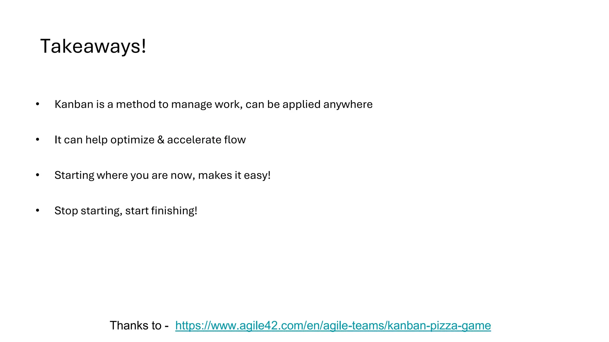 Takeaways!
• Kanban is a method to manage work, can be applied anywhere
• It can help optimize & accelerate flow
• Starting where you are now, makes it easy!
• Stop starting, start finishing!
Thanks to - https://www.agile42.com/en/agile-teams/kanban-pizza-game
 