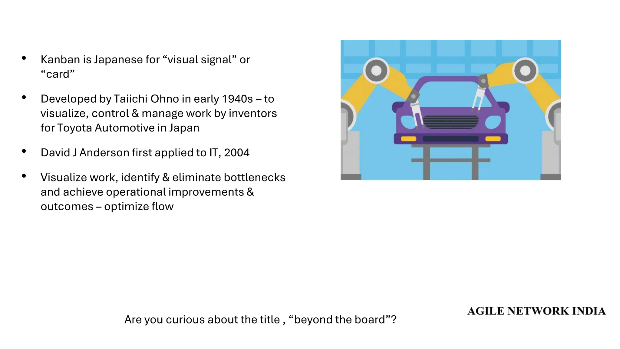 • Kanban is Japanese for “visual signal” or
“card”
• Developed by Taiichi Ohno in early 1940s – to
visualize, control & manage work by inventors
for Toyota Automotive in Japan
• David J Anderson first applied to IT, 2004
• Visualize work, identify & eliminate bottlenecks
and achieve operational improvements &
outcomes – optimize flow
Are you curious about the title , “beyond the board”?
 