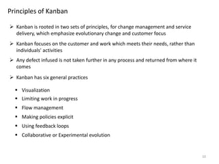 10
Principles of Kanban
 Kanban is rooted in two sets of principles, for change management and service
delivery, which emphasize evolutionary change and customer focus
 Kanban focuses on the customer and work which meets their needs, rather than
individuals' activities
 Kanban has six general practices
 Visualization
 Limiting work in progress
 Flow management
 Making policies explicit
 Using feedback loops
 Collaborative or Experimental evolution
 Any defect infused is not taken further in any process and returned from where it
comes
 
