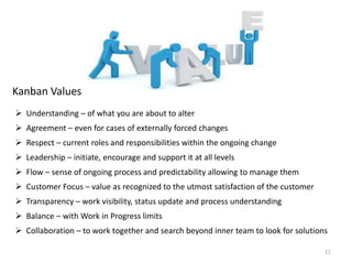 11
Kanban Values
 Understanding – of what you are about to alter
 Agreement – even for cases of externally forced changes
 Respect – current roles and responsibilities within the ongoing change
 Leadership – initiate, encourage and support it at all levels
 Flow – sense of ongoing process and predictability allowing to manage them
 Customer Focus – value as recognized to the utmost satisfaction of the customer
 Transparency – work visibility, status update and process understanding
 Balance – with Work in Progress limits
 Collaboration – to work together and search beyond inner team to look for solutions
 