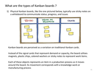 15
What are the types of Kanban boards ?
1) Physical Kanban boards, like the one pictured below, typically use sticky notes on
a whiteboard to communicate status, progress, and issues
Kanban boards are perceived as a variation on traditional Kanban cards.
Instead of the signal cards that represent demand or capacity, the board utilizes
magnets, plastic chips, colored washers or sticky notes to represent work items.
Each of these objects represents an item in a production process as it moves
around the board. Its movement corresponds with a knowledge work or
manufacturing process
 