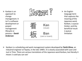  Kanban is a scheduling and work management system developed by Taichi Ohno, an
industrial engineer at Toyota, in the late 1940’s. It is closely associated with Lean and
Just in Time. There are various translations of the Japanese word Kanban, but literally it
means ‘a card you can see’
 Kanban is an
approach to
change
management. It
isn’t a software
development or
project
management
lifecycle or
process – David
Anderson
 An English-
language term
that captures the
meaning of the
Japanese word,
Kanban, is queue
limiter; and the
beneficial result
is queue
limitation
2
 