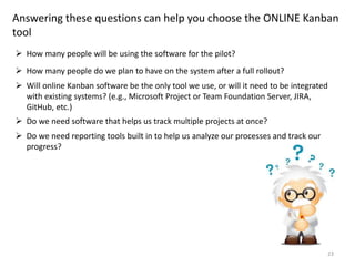 23
Answering these questions can help you choose the ONLINE Kanban
tool
 How many people will be using the software for the pilot?
 How many people do we plan to have on the system after a full rollout?
 Will online Kanban software be the only tool we use, or will it need to be integrated
with existing systems? (e.g., Microsoft Project or Team Foundation Server, JIRA,
GitHub, etc.)
 Do we need software that helps us track multiple projects at once?
 Do we need reporting tools built in to help us analyze our processes and track our
progress?
 