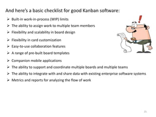 25
And here’s a basic checklist for good Kanban software:
 Built-in work-in-process (WIP) limits
 The ability to assign work to multiple team members
 Flexibility and scalability in board design
 Flexibility in card customization
 Easy-to-use collaboration features
 A range of pre-built board templates
 Companion mobile applications
 The ability to support and coordinate multiple boards and multiple teams
 The ability to integrate with and share data with existing enterprise software systems
 Metrics and reports for analyzing the flow of work
 