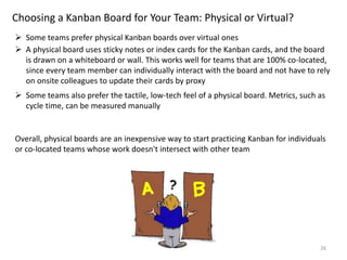 26
Choosing a Kanban Board for Your Team: Physical or Virtual?
 Some teams prefer physical Kanban boards over virtual ones
 A physical board uses sticky notes or index cards for the Kanban cards, and the board
is drawn on a whiteboard or wall. This works well for teams that are 100% co-located,
since every team member can individually interact with the board and not have to rely
on onsite colleagues to update their cards by proxy
 Some teams also prefer the tactile, low-tech feel of a physical board. Metrics, such as
cycle time, can be measured manually
Overall, physical boards are an inexpensive way to start practicing Kanban for individuals
or co-located teams whose work doesn't intersect with other team
 