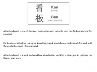 3
A Kanban board is one of the tools that can be used to implement the Kanban Method for
a project
Kanban is a method for managing knowledge work which balances demands for work with
the available capacity for new work
A Kanban board is a work and workflow visualization tool that enables you to optimize the
flow of your work
 
