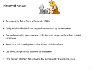 4
History of Kanban
 Developed by Taichi Ohna at Toyota in 1940’s
 Designed after the shelf-stocking techniques used by supermarkets
 Demand controlled system where replenishment happened based on market
conditions
 Based on a pull based system rather than a push based one
 Use of visual signals was essential to the system
 “The Kanban Method” for software dev pioneered by David J Anderson
 