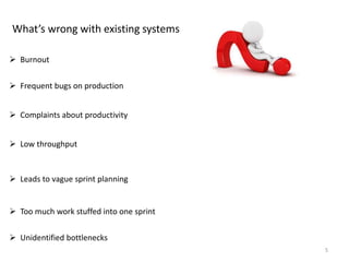 5
What’s wrong with existing systems
 Burnout
 Frequent bugs on production
 Complaints about productivity
 Low throughput
 Leads to vague sprint planning
 Too much work stuffed into one sprint
 Unidentified bottlenecks
 