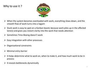7
Why to use it ?
 When the system becomes overloaded with work, everything slows down, and the
smooth flow of work turns into a logjam
 Stuck work is easy to spot on a Kanban board, because work piles up in the affected
lane(s) and gives you instant clarity into the work that needs attention
 Sometimes Time-Boxing doesn’t work
 Easy integration with other processes
 Minimal entry barrier
 Organizational constraints
 It helps determine what to work on, when to make it, and how much work to be in
process
 It reveals bottlenecks dynamically
 