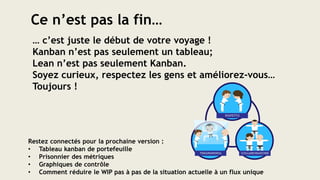 Restez connectés pour la prochaine version :
• Tableau kanban de portefeuille
• Prisonnier des métriques
• Graphiques de contrôle
• Comment réduire le WIP pas à pas de la situation actuelle à un flux unique
Ce n’est pas la fin…
… c’est juste le début de votre voyage !
Kanban n’est pas seulement un tableau;
Lean n’est pas seulement Kanban.
Soyez curieux, respectez les gens et améliorez-vous…
Toujours !
 