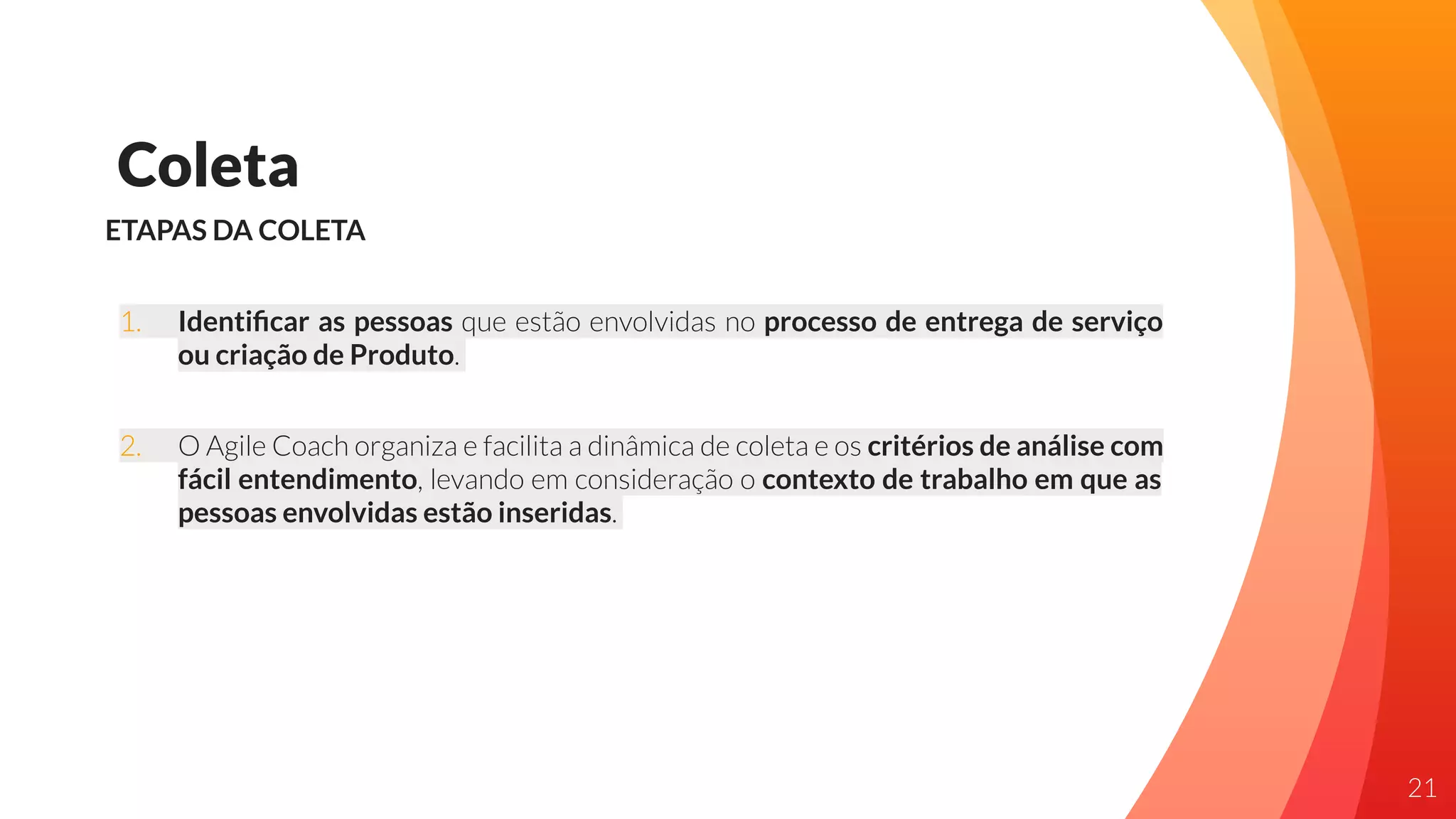 Coleta
ETAPAS DA COLETA
1. Identiﬁcar as pessoas que estão envolvidas no processo de entrega de serviço
ou criação de Produto.
2. O Agile Coach organiza e facilita a dinâmica de coleta e os critérios de análise com
fácil entendimento, levando em consideração o contexto de trabalho em que as
pessoas envolvidas estão inseridas.
21
 