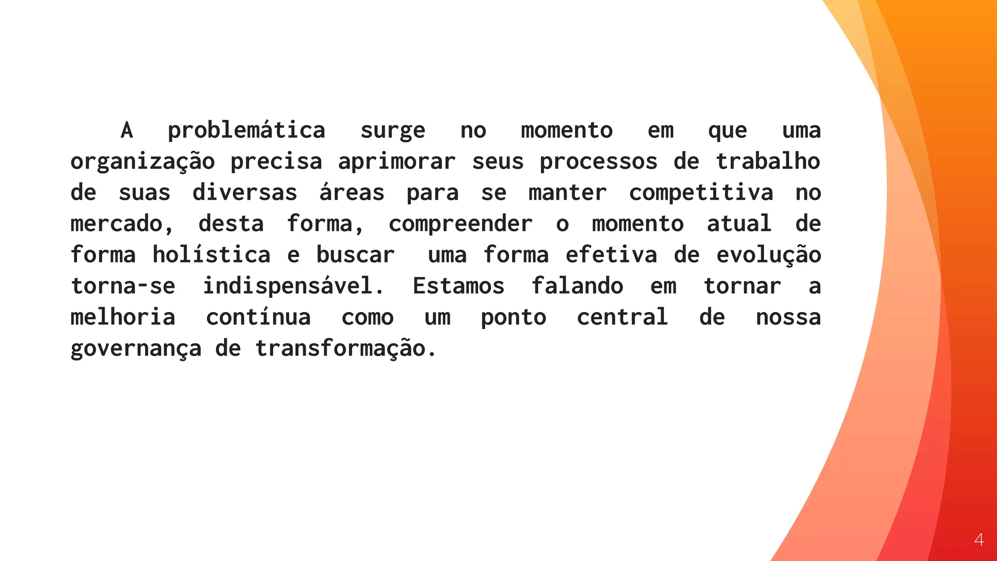 A problemática surge no momento em que uma
organização precisa aprimorar seus processos de trabalho
de suas diversas áreas para se manter competitiva no
mercado, desta forma, compreender o momento atual de
forma holística e buscar uma forma efetiva de evolução
torna-se indispensável. Estamos falando em tornar a
melhoria contínua como um ponto central de nossa
governança de transformação.
4
 