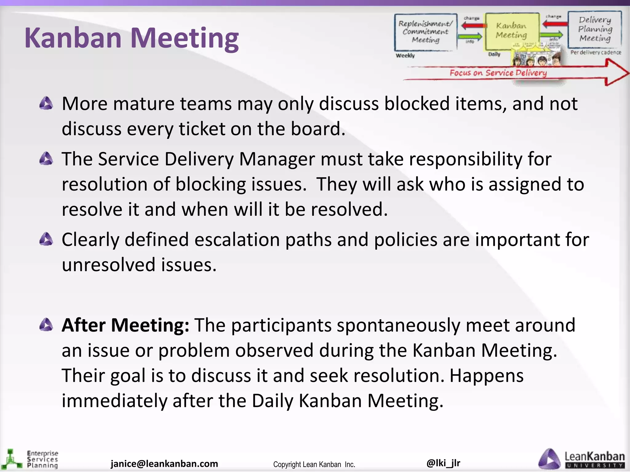 @lki_jlrCopyright Lean Kanban Inc.janice@leankanban.com
Kanban Meeting
More mature teams may only discuss blocked items, and not
discuss every ticket on the board.
The Service Delivery Manager must take responsibility for
resolution of blocking issues. They will ask who is assigned to
resolve it and when will it be resolved.
Clearly defined escalation paths and policies are important for
unresolved issues.
After Meeting: The participants spontaneously meet around
an issue or problem observed during the Kanban Meeting.
Their goal is to discuss it and seek resolution. Happens
immediately after the Daily Kanban Meeting.
 