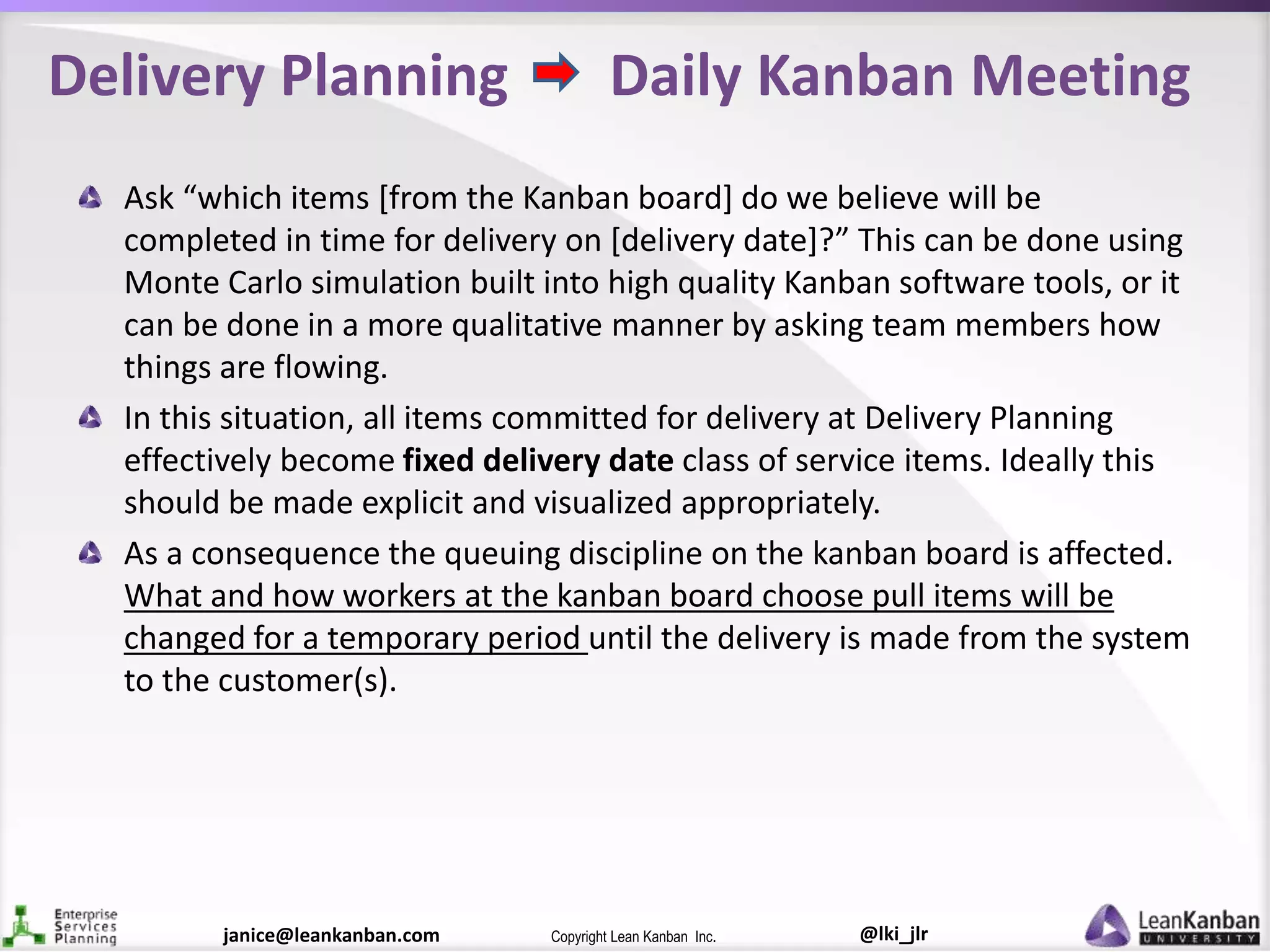 @lki_jlrCopyright Lean Kanban Inc.janice@leankanban.com
Delivery Planning Daily Kanban Meeting
Ask “which items [from the Kanban board] do we believe will be
completed in time for delivery on [delivery date]?” This can be done using
Monte Carlo simulation built into high quality Kanban software tools, or it
can be done in a more qualitative manner by asking team members how
things are flowing.
In this situation, all items committed for delivery at Delivery Planning
effectively become fixed delivery date class of service items. Ideally this
should be made explicit and visualized appropriately.
As a consequence the queuing discipline on the kanban board is affected.
What and how workers at the kanban board choose pull items will be
changed for a temporary period until the delivery is made from the system
to the customer(s).
 