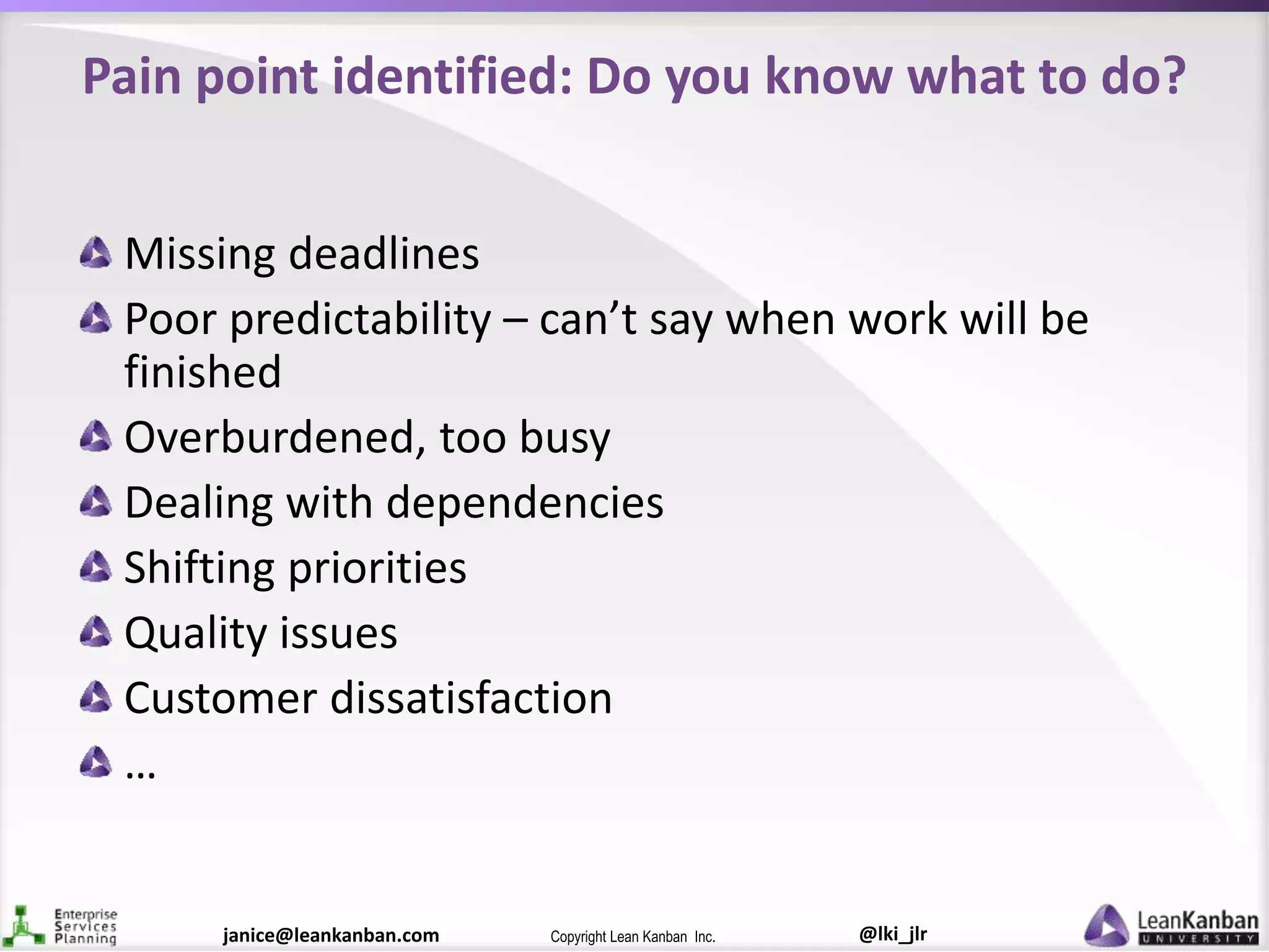 @lki_jlrCopyright Lean Kanban Inc.janice@leankanban.com
Pain point identified: Do you know what to do?
Missing deadlines
Poor predictability – can’t say when work will be
finished
Overburdened, too busy
Dealing with dependencies
Shifting priorities
Quality issues
Customer dissatisfaction
…
 