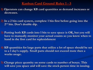 Kanban Card Ground Rules 1 - 5
1) Operators can change KB card quantities as demand increases or
   decreases.

2) In a 2 bin card system, complete 1 bin first before going into the
   2nd bin. Don’t double dip.

3) Putting both KB cards into 1 bin to save space is OK, but you will
   have to manually monitor your actual counts so you know when to
   hand in the first card for replenishment

4) KB quantities for large parts that utilize a lot of space should be set
   to a 1 day’s supply. Small parts should not exceed more then a
   weeks usage.

5) Change piece quantity on some cards to number of boxes. This
   will save you space and will save the stock person time in issuing.
 