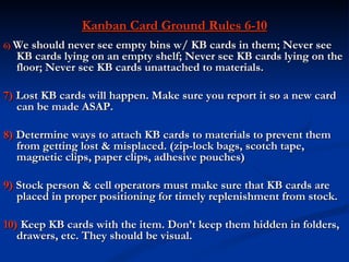 Kanban Card Ground Rules 6-10
6) We should never see empty bins w/ KB cards in them; Never see
  KB cards lying on an empty shelf; Never see KB cards lying on the
  floor; Never see KB cards unattached to materials.

7) Lost KB cards will happen. Make sure you report it so a new card
   can be made ASAP.

8) Determine ways to attach KB cards to materials to prevent them
   from getting lost & misplaced. (zip-lock bags, scotch tape,
   magnetic clips, paper clips, adhesive pouches)

9) Stock person & cell operators must make sure that KB cards are
   placed in proper positioning for timely replenishment from stock.

10) Keep KB cards with the item. Don’t keep them hidden in folders,
   drawers, etc. They should be visual.
 