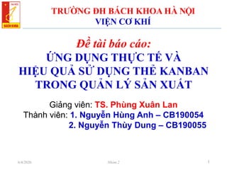 Đề tài báo cáo:
ỨNG DỤNG THỰC TẾ VÀ
HIỆU QUẢ SỬ DỤNG THẺ KANBAN
TRONG QUẢN LÝ SẢN XUẤT
TRƯỜNG ĐH BÁCH KHOA HÀ NỘI
VIỆN CƠ KHÍ
Giảng viên: TS. Phùng Xuân Lan
Thành viên: 1. Nguyễn Hùng Anh – CB190054
2. Nguyễn Thùy Dung – CB190055
16/4/2020 Nhóm 2
 