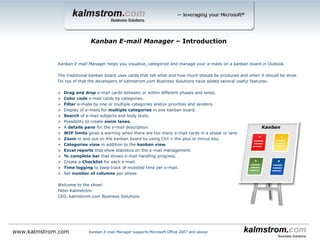 Kanban E-mail Manager helps you visualize, categorize and manage your e-mails on a kanban board in Outlook.
The traditional kanban board uses cards that tell what and how much should be produced and when it should be done.
On top of that the developers of kalmstrom.com Business Solutions have added several useful features:
 Drag and drop e-mail cards between or within different phases and lanes.
 Color code e-mail cards by categories.
 Filter e-mails by one or multiple categories and/or priorities and senders.
 Display of e-mails for multiple categories in one kanban board.
 Search of e-mail subjects and body texts.
 Possibility to create swim lanes.
 A details pane for the e-mail description.
 WIP limits gives a warning when there are too many e-mail cards in a phase or lane.
 Zoom in and out on the kanban board by using Ctrl + the plus or minus key.
 Categories view in addition to the kanban view.
 Excel reports that show statistics on the e-mail management.
 % complete bar that shows e-mail handling progress.
 Create a Checklist for each e-mail.
 Time logging to keep track of invested time per e-mail.
 Set number of columns per phase.
Welcome to the show!
Peter Kalmström
CEO, kalmstrom.com Business Solutions
Kanban E-mail Manager ‒ Introduction
www.kalmstrom.com Kanban E-mail Manager supports Microsoft Office 2007 and above
 