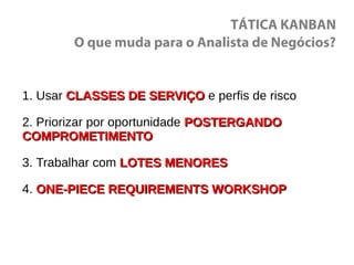 TÁTICA KANBAN
O que muda para o Analista de Negócios?
1. Usar CLASSES DE SERVIÇOCLASSES DE SERVIÇO e perfis de risco
2. Priorizar por oportunidade POSTERGANDOPOSTERGANDO
COMPROMETIMENTOCOMPROMETIMENTO
3. Trabalhar com LOTES MENORESLOTES MENORES
4. ONE-PIECE REQUIREMENTS WORKSHOPONE-PIECE REQUIREMENTS WORKSHOP
 