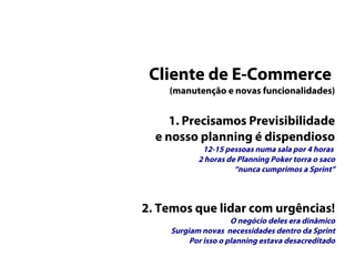 Cliente de E-Commerce
(manutenção e novas funcionalidades)
1. Precisamos Previsibilidade
e nosso planning é dispendioso
12-15 pessoas numa sala por 4 horas
2 horas de Planning Poker torra o saco
“nunca cumprimos a Sprint”
2. Temos que lidar com urgências!
O negócio deles era dinâmico
Surgiam novas necessidades dentro da Sprint
Por isso o planning estava desacreditado
 