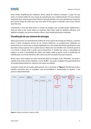 Kanban em 10 Passos
!
infoq.com/br 11
nessa versão simplificada por enquanto. Outras ideias de melhoria começam a surgir: Por que
existe um tempo médio de cinco meses da especificação até a implementação? Por que estamos
esperando duas semanas para testar? Resista à tentação de lidar com essas questões por enquanto,
pois haverá tempo de sobra para isso mais tarde. O foco agora é entender como nosso sistema
atual funciona.
Inicialmente, é uma boa ideia limitar o número de estágios, pois se pode perder rapidamente a
visão do todo ao dar muita ênfase na mecânica. Mais tarde, pode ser benéfico adicionar mais
detalhes e estágios, mas procure manter o fluxo o mais simples possível por enquanto.
Visualização do seu sistema de entregas
Agora que já temos um entendimento melhor de nosso sistema de entrega de software, o próximo
passo é tentar visualizá-lo através de um sistema eletrônico, ou simplesmente utilizando um
quadro branco. A menos que se esteja trabalhando em uma equipe distribuída, geralmente é uma
boa ideia começar apenas com o quadro branco. Nada torna seu trabalho mais visível do que tê-lo
à sua frente o tempo todo e poder tocá-lo fisicamente. À medida que cresce a maturidade da
equipe e se sente a necessidade de coletar mais dados, pode-se querer mover a visualização do
trabalho para uma versão eletrônica. Mas vamos nos ater ao quadro físico por enquanto.
Muitas vezes, você acabará com pelo menos dois tipos de estágios: os de “Atividade”, nos quais o
trabalho está sendo de fato realizado, e os de “Buffer”, nos quais o trabalho está aguardando para
ser lançado/desenvolvido etc. Veremos mais sobre isso adiante.
A primeira versão do seu quadro pode parecer com a mostrada na Figura 4. Perceba que todo o
trabalho necessário para se completar uma funcionalidade é representado no quadro, e não
apenas o desenvolvimento.
Figura 4. Estágio de atividade e estágio de buffer
 