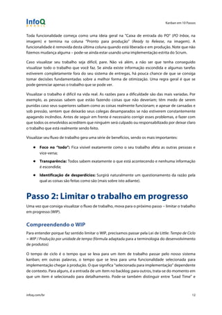 Kanban em 10 Passos
!
infoq.com/br 12
Toda funcionalidade começa como uma ideia geral na "Caixa de entrada do PO" (PO Inbox, na
imagem) e termina na coluna “Pronto para produção” (Ready to Release, na imagem). A
funcionalidade é removida desta última coluna quando está liberada e em produção. Note que não
fizemos mudança alguma – pode-se ainda estar usando uma implementação estrita do Scrum.
Caso visualizar seu trabalho seja difícil, pare. Não vá além, a não ser que tenha conseguido
visualizar todo o trabalho que você faz. Se ainda existe informação escondida e algumas tarefas
estiverem completamente fora do seu sistema de entregas, há pouca chance de que se consiga
tomar decisões fundamentadas sobre a melhor forma de otimização. Uma regra geral é que se
pode gerenciar apenas o trabalho que se pode ver.
Visualizar o trabalho é difícil na vida real. As razões para a dificuldade são das mais variadas. Por
exemplo, as pessoas sabem que estão fazendo coisas que não deveriam; têm medo de serem
punidas caso seus superiores saibam como as coisas realmente funcionam; e apesar de cansadas e
sob pressão, sentem que deixarão seus colegas desamparados se não estiverem constantemente
apagando incêndios. Antes de seguir em frente é necessário corrigir esses problemas, e fazer com
que todos os envolvidos acreditem que ninguém será culpado ou responsabilizado por deixar claro
o trabalho que está realmente sendo feito.
Visualizar seu fluxo de trabalho gera uma série de benefícios, sendo os mais importantes:
● Foco no “todo”: Fica visível exatamente como o seu trabalho afeta as outras pessoas e
vice-versa;
● Transparência: Todos sabem exatamente o que está acontecendo e nenhuma informação
é escondida;
● Identificação de desperdícios: Surgirá naturalmente um questionamento da razão pela
qual as coisas são feitas como são (mais sobre isto adiante).
Passo 2: Limitar o trabalho em progresso
Uma vez que consiga visualizar o fluxo de trabalho, mova para o próximo passo – limitar o trabalho
em progresso (WIP).
Compreendendo o WIP
Para entender porque faz sentido limitar o WIP, precisamos passar pela Lei de Little: Tempo de Ciclo
= WIP / Produção por unidade de tempo (fórmula adaptada para a terminologia do desenvolvimento
de produtos)
O tempo de ciclo é o tempo que se leva para um item de trabalho passar pelo nosso sistema
kanban; em outras palavras, o tempo que se leva para uma funcionalidade selecionada para
implementação chegar à produção. O que significa "selecionada para implementação" dependente
de contexto. Para alguns, é a entrada de um item no backlog; para outros, trata-se do momento em
que um item é selecionado para detalhamento. Pode-se também distinguir entre "Lead Time" e
 