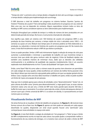 Kanban em 10 Passos
!
infoq.com/br 13
"Tempo de ciclo": o primeiro seria o tempo desde a chegada do item até sua entrega; o segundo é
o tempo desde a seleção para implementação até sua entrega.
O WIP descreve o total de trabalho em progresso no sistema kanban. Quantos “pontos de
história”/”histórias de usuário”/”itens de backlog” estão atualmente em progresso em seu sistema?
Mais uma vez, isso vai depender do contexto. Alguns especialistas incluem todos os itens de
backlog no WIP; outros consideram apenas os itens selecionados para implementação.
Produção (throughput) por unidade de tempo é a média do número de itens produzidos em um
determinado período de tempo. No Scrum, é comumente chamado de velocidade.
Isso significa que, dado um sistema com 100 histórias de usuário em progresso (WIP) e uma
produção de duas histórias por semana, o tempo médio de ciclo é calculado como 100/2 = 50
semanas ou quase um ano. Reduzir esse tempo para 25 semanas poderia ser feito dobrando-se a
produção, ou reduzindo o número de histórias de usuário em progresso para 50. Na maioria dos
casos, é mais fácil inicialmente reduzir o WIP do que dobrar a produção.
Como se pode perceber, limitar o WIP está intimamente ligado à redução do tempo de ciclo para
aumentar a produtividade e minimizar a quantidade de trabalho em que investimos tempo e
recursos (mas que ainda não gerou nenhum valor de negócio). Ciclos de feedback rápidos são
também uma excelente maneira de minimizar riscos, dado que as decisões são validadas
continuamente e os problemas de qualidade são expostos imediatamente. Este é um assunto
explorado mais detalhadamente no livro "Custos da Qualidade" de Capers Jones (1980).
Então, como fazer? Não há como saber o número exato de quantos itens deveriam ser permitidos
em cada estágio de nosso quadro, então escolhemos um número da melhor forma possível. Uma
boa ideia é deixar que esse exercício seja guiado pelas políticas em que sua equipe gostaria de dar
ênfase. Caso a equipe ache uma boa ideia incentivar o trabalho em pares, então se pode escolher
um limite de 3 para uma equipe de seis pessoas.
Veja que isto é verdade apenas para colunas de atividade, como "desenvolvimento", "testes" etc. Já
para colunas de buffer como "pronto para desenvolvimento", a regra geral é que, se essas colunas
estiverem vazias uma vez por ano, o limite de WIP está muito grande (pois durante 364 dias o
buffer foi maior que o necessário). E se estiver vazia todo dia, então o limite está pequeno demais. É
comum ouvir que o limite universal de WIP é 5: se estiver em dúvida, 5 é provavelmente um bom
número para se começar.
Visualizando limites de WIP
Há várias formas de se visualizar o limite de trabalho em progresso. As Figuras 5 e 6 mostram duas
formas comuns de se fazer isso. Na Figura 5, apenas um item pode ser colocado em cada espaço
desenhado no quadro, disparando um sinal visual quando houver uma "permissão" para
começar/puxar novas atividades (o espaço está vazio).
Na Figura 6, é mais fácil dividir o estágio da atividade em "em progresso" e "feito", já que o limite
de WIP é simplesmente escrito no topo de cada coluna. Isso pode ajudar a compreender melhor o
funcionamento do seu sistema de entregas, e é a maneira mais comum de exibir o limite de WIP
 