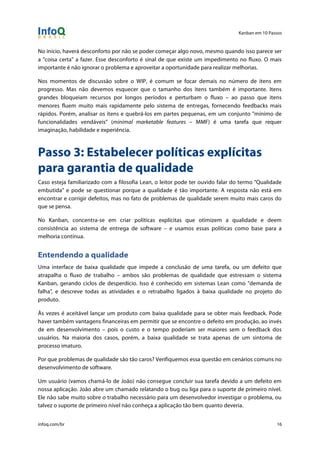 Kanban em 10 Passos
!
infoq.com/br 16
No início, haverá desconforto por não se poder começar algo novo, mesmo quando isso parece ser
a "coisa certa" a fazer. Esse desconforto é sinal de que existe um impedimento no fluxo. O mais
importante é não ignorar o problema e aproveitar a oportunidade para realizar melhorias.
Nos momentos de discussão sobre o WIP, é comum se focar demais no número de itens em
progresso. Mas não devemos esquecer que o tamanho dos itens também é importante. Itens
grandes bloqueiam recursos por longos períodos e perturbam o fluxo – ao passo que itens
menores fluem muito mais rapidamente pelo sistema de entregas, fornecendo feedbacks mais
rápidos. Porém, analisar os itens e quebrá-los em partes pequenas, em um conjunto "mínimo de
funcionalidades vendáveis" (minimal marketable features – MMF) é uma tarefa que requer
imaginação, habilidade e experiência.
Passo 3: Estabelecer políticas explícitas
para garantia de qualidade
Caso esteja familiarizado com a filosofia Lean, o leitor pode ter ouvido falar do termo "Qualidade
embutida" e pode se questionar porque a qualidade é tão importante. A resposta não está em
encontrar e corrigir defeitos, mas no fato de problemas de qualidade serem muito mais caros do
que se pensa.
No Kanban, concentra-se em criar políticas explícitas que otimizem a qualidade e deem
consistência ao sistema de entrega de software – e usamos essas políticas como base para a
melhoria contínua.
Entendendo a qualidade
Uma interface de baixa qualidade que impede a conclusão de uma tarefa, ou um defeito que
atrapalha o fluxo de trabalho – ambos são problemas de qualidade que estressam o sistema
Kanban, gerando ciclos de desperdício. Isso é conhecido em sistemas Lean como "demanda de
falha", e descreve todas as atividades e o retrabalho ligados à baixa qualidade no projeto do
produto.
Às vezes é aceitável lançar um produto com baixa qualidade para se obter mais feedback. Pode
haver também vantagens financeiras em permitir que se encontre o defeito em produção, ao invés
de em desenvolvimento – pois o custo e o tempo poderiam ser maiores sem o feedback dos
usuários. Na maioria dos casos, porém, a baixa qualidade se trata apenas de um sintoma de
processo imaturo.
Por que problemas de qualidade são tão caros? Verifiquemos essa questão em cenários comuns no
desenvolvimento de software.
Um usuário (vamos chamá-lo de João) não consegue concluir sua tarefa devido a um defeito em
nossa aplicação. João abre um chamado relatando o bug ou liga para o suporte de primeiro nível.
Ele não sabe muito sobre o trabalho necessário para um desenvolvedor investigar o problema, ou
talvez o suporte de primeiro nível não conheça a aplicação tão bem quanto deveria.
 