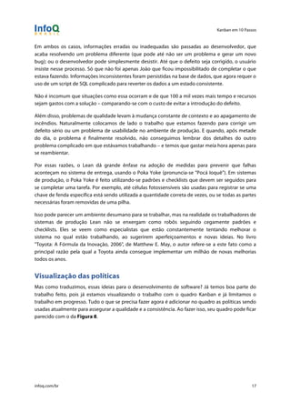 Kanban em 10 Passos
!
infoq.com/br 17
Em ambos os casos, informações erradas ou inadequadas são passadas ao desenvolvedor, que
acaba resolvendo um problema diferente (que pode até não ser um problema e gerar um novo
bug); ou o desenvolvedor pode simplesmente desistir. Até que o defeito seja corrigido, o usuário
insiste nesse processo. Só que não foi apenas João que ficou impossibilitado de completar o que
estava fazendo. Informações inconsistentes foram persistidas na base de dados, que agora requer o
uso de um script de SQL complicado para reverter os dados a um estado consistente.
Não é incomum que situações como essa ocorram e de que 100 a mil vezes mais tempo e recursos
sejam gastos com a solução – comparando-se com o custo de evitar a introdução do defeito.
Além disso, problemas de qualidade levam à mudança constante de contexto e ao apagamento de
incêndios. Naturalmente colocamos de lado o trabalho que estamos fazendo para corrigir um
defeito sério ou um problema de usabilidade no ambiente de produção. E quando, após metade
do dia, o problema é finalmente resolvido, não conseguimos lembrar dos detalhes do outro
problema complicado em que estávamos trabalhando – e temos que gastar meia hora apenas para
se reambientar.
Por essas razões, o Lean dá grande ênfase na adoção de medidas para prevenir que falhas
aconteçam no sistema de entrega, usando o Poka Yoke (pronuncia-se "Pocá Ioquê"). Em sistemas
de produção, o Poka Yoke é feito utilizando-se padrões e checklists que devem ser seguidos para
se completar uma tarefa. Por exemplo, até células fotossensíveis são usadas para registrar se uma
chave de fenda específica está sendo utilizada a quantidade correta de vezes, ou se todas as partes
necessárias foram removidas de uma pilha.
Isso pode parecer um ambiente desumano para se trabalhar, mas na realidade os trabalhadores de
sistemas de produção Lean não se enxergam como robôs seguindo cegamente padrões e
checklists. Eles se veem como especialistas que estão constantemente tentando melhorar o
sistema no qual estão trabalhando, ao sugerirem aperfeiçoamentos e novas ideias. No livro
"Toyota: A Fórmula da Inovação, 2006", de Matthew E. May, o autor refere-se a este fato como a
principal razão pela qual a Toyota ainda consegue implementar um milhão de novas melhorias
todos os anos.
Visualização das políticas
Mas como traduzimos, essas ideias para o desenvolvimento de software? Já temos boa parte do
trabalho feito, pois já estamos visualizando o trabalho com o quadro Kanban e já limitamos o
trabalho em progresso. Tudo o que se precisa fazer agora é adicionar no quadro as políticas sendo
usadas atualmente para assegurar a qualidade e a consistência. Ao fazer isso, seu quadro pode ficar
parecido com o da Figura 8.
 