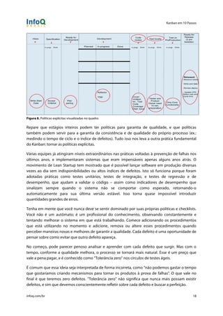 Kanban em 10 Passos
!
infoq.com/br 18
Figura 8. Políticas explícitas visualizadas no quadro
Repare que estágios inteiros podem ter políticas para garantia de qualidade, e que políticas
também podem servir para a garantia da consistência e de qualidade do próprio processo (ex.:
medindo o tempo de ciclo e o índice de defeitos). Tudo isso nos leva a outra prática fundamental
do Kanban: tornar as políticas explícitas.
Várias equipes já atingiram níveis extraordinários nas práticas voltadas à prevenção de falhas nos
últimos anos, e implementaram sistemas que eram impensáveis apenas alguns anos atrás. O
movimento de Lean Startup tem mostrado que é possível lançar software em produção diversas
vezes ao dia sem indisponibilidades ou altos índices de defeitos. Isto só funciona porque foram
adotadas práticas como testes unitários, testes de integração, e testes de regressão e de
desempenho, que ajudam a validar o código – assim como indicadores de desempenho que
sinalizam sempre quando o sistema não se comportar como esperado, retornando-o
automaticamente para sua última versão estável. Isso torna quase impossível introduzir
quantidades grandes de erros.
Tenha em mente que você nunca deve se sentir dominado por suas próprias políticas e checklists.
Você não é um autômato; é um profissional do conhecimento, observando constantemente e
tentando melhorar o sistema em que está trabalhando. Comece adicionando os procedimentos
que está utilizando no momento e adicione, remova ou altere esses procedimentos quando
perceber maneiras novas e melhores de garantir a qualidade. Cada defeito é uma oportunidade de
pensar sobre como evitar que outro defeito apareça.
No começo, pode parecer penoso analisar e aprender com cada defeito que surgir. Mas com o
tempo, conforme a qualidade melhora, o processo se tornará mais natural. Esse é um preço que
vale a pena pagar, e é conhecido como "Tolerância zero" nos círculos de testes ágeis.
É comum que essa ideia seja interpretada de forma incorreta, como "não podemos gastar o tempo
que gostaríamos criando mecanismos para tornar os produtos à prova de falhas". O que vale no
final é que teremos zero defeitos. "Tolerância zero" não significa que nunca mais possam existir
defeitos, e sim que devemos conscientemente refletir sobre cada defeito e buscar a perfeição.
 