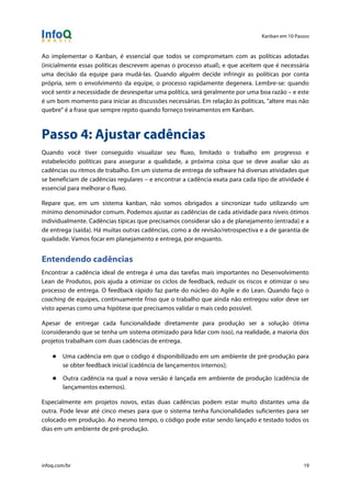 Kanban em 10 Passos
!
infoq.com/br 19
Ao implementar o Kanban, é essencial que todos se comprometam com as políticas adotadas
(inicialmente essas políticas descrevem apenas o processo atual), e que aceitem que é necessária
uma decisão da equipe para mudá-las. Quando alguém decide infringir as políticas por conta
própria, sem o envolvimento da equipe, o processo rapidamente degenera. Lembre-se: quando
você sentir a necessidade de desrespeitar uma política, será geralmente por uma boa razão – e este
é um bom momento para iniciar as discussões necessárias. Em relação às políticas, "altere mas não
quebre" é a frase que sempre repito quando forneço treinamentos em Kanban.
Passo 4: Ajustar cadências
Quando você tiver conseguido visualizar seu fluxo, limitado o trabalho em progresso e
estabelecido políticas para assegurar a qualidade, a próxima coisa que se deve avaliar são as
cadências ou ritmos de trabalho. Em um sistema de entrega de software há diversas atividades que
se beneficiam de cadências regulares – e encontrar a cadência exata para cada tipo de atividade é
essencial para melhorar o fluxo.
Repare que, em um sistema kanban, não somos obrigados a sincronizar tudo utilizando um
mínimo denominador comum. Podemos ajustar as cadências de cada atividade para níveis ótimos
individualmente. Cadências típicas que precisamos considerar são a de planejamento (entrada) e a
de entrega (saída). Há muitas outras cadências, como a de revisão/retrospectiva e a de garantia de
qualidade. Vamos focar em planejamento e entrega, por enquanto.
Entendendo cadências
Encontrar a cadência ideal de entrega é uma das tarefas mais importantes no Desenvolvimento
Lean de Produtos, pois ajuda a otimizar os ciclos de feedback, reduzir os riscos e otimizar o seu
processo de entrega. O feedback rápido faz parte do núcleo do Agile e do Lean. Quando faço o
coaching de equipes, continuamente friso que o trabalho que ainda não entregou valor deve ser
visto apenas como uma hipótese que precisamos validar o mais cedo possível.
Apesar de entregar cada funcionalidade diretamente para produção ser a solução ótima
(considerando que se tenha um sistema otimizado para lidar com isso), na realidade, a maioria dos
projetos trabalham com duas cadências de entrega.
● Uma cadência em que o código é disponibilizado em um ambiente de pré-produção para
se obter feedback inicial (cadência de lançamentos internos);
● Outra cadência na qual a nova versão é lançada em ambiente de produção (cadência de
lançamentos externos).
Especialmente em projetos novos, estas duas cadências podem estar muito distantes uma da
outra. Pode levar até cinco meses para que o sistema tenha funcionalidades suficientes para ser
colocado em produção. Ao mesmo tempo, o código pode estar sendo lançado e testado todos os
dias em um ambiente de pré-produção.
 