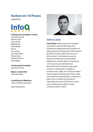Kanban em 10 Passos
Jesper Boeg
Tradução para português e revisão
Leonardo Campos
Marcelo Costa
Lúcio Camilo
Rafael Buzon
Paulo Rebelo
Eric Fer
Ivo La Puma
Leonardo Galvão
Thiago Vespa
Manoel Pimentel
Daniel Wildt
Coordenação de tradução
Leonardo Campos
Edição e revisão final
Leonardo Galvão
© InfoQ Brasil, C4Media Inc.
Todos os direitos reservados.
http://infoq.com/br
Sobre o autor
Jesper Boeg trabalha como coach de Agile e
Lean desde o início de 2006. Hoje é Vice-
Presidente do departamento de Excelência em
Agile da empresa dinamarquesa Trifork (parceira
do InfoQ nos eventos QCon San Francisco e
QCon London). Tem Mestrado na área de
Sistemas de Informação na Universidade
Aalborg, com uma tese sobre como gerenciar
com sucesso equipes distribuídas de
desenvolvimento de software. Jesper apoia
empresas e organizações na adoção de
princípios Lean e Agile, com enfoque em deixar
claro o porquê de cada princípio. Jesper realiza
com frequência apresentações em conferências
Agile e Lean. É membro da comissão de
organização do evento GOTO Aarhus e atuou
como coordenador de trilhas em várias
conferências QCon e GOTO.
 