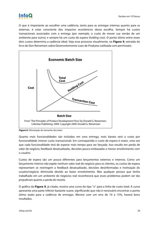 Kanban em 10 Passos
!
infoq.com/br 20
O que é importante ao escolher uma cadência, tanto para as entregas internas quanto para as
externas, é estar consciente dos impactos econômicos dessa escolha. Sempre há custos
transacionais associados com a entrega (por exemplo, o custo de mover sua versão de um
ambiente para outro); e sempre há um custo de espera (holding cost). O ponto ótimo entre esses
dois custos determina a cadência ideal. Veja esse processo visualmente, na Figura 9, extraída do
livro de Don Reinertsen sobre Desenvolvimento Lean de Produtos (utilizada com permissão).
Figura 9. Otimização do tamanho dos lotes
Quanto mais funcionalidades são incluídas em uma entrega, mais barato será o custo por
funcionalidade (menor custo transacional). Em contrapartida o custo de espera é maior, uma vez
que cada funcionalidade terá de esperar mais tempo para ser lançada. Isso resulta em perda de
valor de negócio, feedback desatualizado, decisões pouco embasadas e menor envolvimento com
o usuário.
Custos de espera são um pouco diferentes para lançamentos externos e internos. Como um
lançamento interno não expõe nenhum valor real de negócio para os clientes, os custos de espera
representam se restringem a feedback desatualizado, decisões desinformadas e motivação do
usuário/negócio diminuída devido ao baixo envolvimento. Mas qualquer pessoa que tenha
trabalhado em um ambiente de negócios real reconhecerá que esses problemas podem ser tão
prejudiciais quanto a perda de receita.
O gráfico da Figura 9, já citado, mostra uma curva do tipo "u" para a linha de custo total. A curva
apresenta uma parte inferior bastante suave, significando que não é necessário encontrar o ponto
ótimo exato para a cadência de entregas. Mesmo com um erro de 10 a 15%, haverá bons
resultados.
 