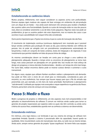 Kanban em 10 Passos
!
infoq.com/br 21
Estabelecendo as cadências ideais
Muitos projetos, infelizmente, nem sequer consideram os aspectos acima com profundidade.
Diversas equipes ágeis maduras são capazes de fazer entregas em ambientes de pré-produção
com um clique de um botão – mas ainda assim demoram três semanas para receber o feedback
dos usuários sobre uma funcionalidade. Quando os custos de transação estão na casa dos poucos
reais, deve-se considerar seriamente o uso de lotes muito pequenos. Algumas vezes isso pode ser
problemático, já que os usuários podem não estar disponíveis, mas na maioria dos casos o que
acontece é que a possibilidade nem sequer tinha sido considerada.
Outro ponto importante que a Toyota nos ensinou é que os custos de transação não são fixos.
O movimento de implantação contínua (continuous deployment) tem mostrado que é possível
lançar versões confiáveis para produção 50 vezes ao dia, para sistemas lidando com milhões de
pessoas. Isto só pode ser atingido com um procedimento completamente automatizado de
lançamento, e todo um conjunto de testes unitários, testes de integração e de regressão. É esse
investimento que permite trabalhar em lotes de poucas linhas de código.
As mesmas considerações devem ser levadas em conta para se chegar a uma cadência de
planejamento adequada. Quando o tempo entre os encontros de planejamento se torna mais
longo, mais coisas precisam ser planejadas em um grande lote. Isso resulta em mais esforço de
design em progresso e menos decisões fundamentadas – devido a um tempo de ciclo mais longo.
Por outro lado, realizar encontros diários pode se mostrar custoso demais e aumentar o custo
transacional.
Em alguns casos, equipes que utilizam Kanban escolhem realizar o planejamento sob demanda.
Isso pode ser feito com o envio de um email para os interessados, convidando-os para um
encontro, ou uma conferência. Isso sempre que houver espaço para que a fila de entrada seja
preenchida com, por exemplo, os três itens de maior prioridade. Normalmente o planejamento
"sob demanda" é utilizado por equipes mais avançadas e requer experiência na gerência dos fluxos.
Portanto, pense bem antes de começar com essa estratégia.
Passo 5: Medir o fluxo
Medir o progresso de projetos é, infelizmente, um dos aspectos mais mal compreendidos e mal
aplicados no desenvolvimento de software. É comum ver métricas sendo usadas para tornar os
gerentes de projeto responsáveis por aspectos sobre os quais não têm controle; ou ainda como
critérios de sucesso fixos, estabelecidos quando nem se conhecia o sistema a ser desenvolvido.
Entendendo métricas
Em métricas, uma regra básica a ser lembrada é que seu sistema de entrega de software tem
capacidade limitada. Quando o sistema é pressionado além da capacidade, haverá queda na
qualidade, ritmo insustentável, custos de manutenção mais altos, ou tudo isso ao mesmo tempo.
Ainda assim, sempre vemos gerentes de projeto “quase orgulhosos” de terem feito suas equipes
 