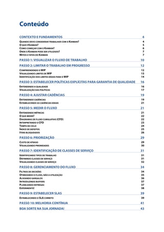 Conteúdo
CONTEXTO E FUNDAMENTOS 4!
QUANDO DEVO CONSIDERAR TRABALHAR COM O KANBAN? 4!
O QUE É KANBAN? 5!
COMO COMEÇAR COM O KANBAN? 6!
ONDE O KANBAN PODE SER UTILIZADO? 7!
MITOS E FATOS DO KANBAN 7!
PASSO 1: VISUALIZAR O FLUXO DE TRABALHO 10!
PASSO 2: LIMITAR O TRABALHO EM PROGRESSO 12!
COMPREENDENDO O WIP 12!
VISUALIZANDO LIMITES DE WIP 13!
IDENTIFICAÇÃO DOS LIMITES IDEAIS PARA O WIP 14!
PASSO 3: ESTABELECER POLÍTICAS EXPLÍCITAS PARA GARANTIA DE QUALIDADE 16!
ENTENDENDO A QUALIDADE 16!
VISUALIZAÇÃO DAS POLÍTICAS 17!
PASSO 4: AJUSTAR CADÊNCIAS 19!
ENTENDENDO CADÊNCIAS 19!
ESTABELECENDO AS CADÊNCIAS IDEAIS 21!
PASSO 5: MEDIR O FLUXO 21!
ENTENDENDO MÉTRICAS 21!
O QUE MEDIR? 22!
DIAGRAMAS DE FLUXO CUMULATIVO (CFD) 22!
INTERPRETANDO O CFD 23!
TEMPO DE CICLO 24!
ÍNDICE DE DEFEITOS 25!
ITENS BLOQUEADOS 26!
PASSO 6: PRIORIZAÇÃO 29!
CUSTO DE ATRASO 29!
VISUALIZANDO PRIORIDADES 30!
PASSO 7: IDENTIFICAÇÃO DE CLASSES DE SERVIÇO 31!
IDENTIFICANDO TIPOS DE TRABALHO 31!
DEFININDO CLASSES DE SERVIÇO 31!
VISUALIZANDO CLASSES DE SERVIÇO 32!
PASSO 8: GERENCIAMENTO DO FLUXO 34!
FILTROS DE DECISÕES 34!
OTIMIZANDO O FLUXO, NÃO A UTILIZAÇÃO 35!
ALIVIANDO GARGALOS 36!
INTRODUZINDO BUFFERS 37!
PLANEJANDO ENTREGAS 37!
EXPERIMENTE! 38!
PASSO 9: ESTABELECER SLAS 39!
ESTABELECENDO O SLA CORRETO 39!
PASSO 10: MELHORIA CONTÍNUA 41!
BOA SORTE NA SUA JORNADA! 43!
 