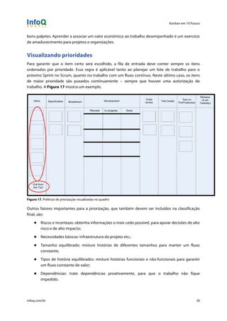 Kanban em 10 Passos
!
infoq.com/br 30
bons palpites. Aprender a associar um valor econômico ao trabalho desempenhado é um exercício
de amadurecimento para projetos e organizações.
Visualizando prioridades
Para garantir que o item certo será escolhido, a fila de entrada deve conter sempre os itens
ordenados por prioridade. Essa regra é aplicável tanto ao planejar um lote de trabalho para o
próximo Sprint no Scrum, quanto no trabalho com um fluxo contínuo. Neste último caso, os itens
de maior prioridade são puxados continuamente – sempre que houver uma autorização de
trabalho. A Figura 17 mostra um exemplo.
Figura 17. Políticas de priorização visualizadas no quadro
Outros fatores importantes para a priorização, que também devem ser incluídos na classificação
final, são:
● Riscos e incertezas: obtenha informações o mais cedo possível, para apoiar decisões de alto
risco e de alto impacto;
● Necessidades básicas: infraestrutura do projeto etc.;
● Tamanho equilibrado: misture histórias de diferentes tamanhos para manter um fluxo
constante;
● Tipos de história equilibrados: misture histórias funcionais e não-funcionais para garantir
um fluxo constante de valor;
● Dependências: trate dependências proativamente, para que o trabalho não fique
impedido.
 