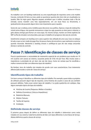 Kanban em 10 Passos
!
infoq.com/br 31
Ao trabalhar com um backlog tradicional, ou uma especificação de requisitos como a do modelo
Cascata, contendo 50 itens ou mais, pode-se questionar quantos dos itens irão ser visualizados no
quadro. Não há regra geral. Algumas equipes acreditam que é melhor visualizar toda a fila de
entrada; outras mantêm uma lista separadamente, em um local físico ou ferramenta, e
gradualmente vão puxando alguns itens mais importantes para o quadro.
Gosto de usar o iceberg como metáfora para descrever essa política. Apenas o topo do iceberg fica
visível acima d'água, mas quando removemos o topo (ou seja, puxamos os itens para o sistema), o
gelo abaixo emerge para formar um novo topo. Ao mesmo tempo, manter um limite explícito de
WIP na fila de entrada é uma boa ideia, para que o trabalho em progresso não saia do controle.
Geralmente comparo um backlog com o piso superior não utilizado de uma casa. Caso se coloque
lá tudo o que se tem medo de jogar fora, há pouca chance de encontrar o que realmente se precisa
quando necessitar. Mantenha o backlog enxuto e certifique-se que ele não esteja crescendo
demais e saindo do controle.
Passo 7: Identificação de classes de serviço
Poucos questionariam a necessidade de tratamento especial de um problema que resulta em 10
mil usuários sem acesso ao sistema, causando perda de $10o mil por hora. Mas muitas vezes a
importância e prioridade de um item não são tão claras. Como ter certeza que foi escolhida a
melhor maneira de lidar com diferentes tipos de trabalho?
No Kanban, itens de trabalho são tratados de acordo com suas características. Esse tratamento
diferenciado recebe o nome de "classe de serviço".
Identificando tipos de trabalho
Um bom começo é identificar os diferentes tipos de trabalho. Por exemplo, quase todos os projetos
de software possuem algum tipo de requisito, como histórias de usuário e casos de uso; também
possuem defeitos. Todos esses seriam tipos de trabalho. E se pode quebrá-los em subtipos. Veja
alguns exemplos típicos de tipos de trabalho:
● Histórias de Usuário (Pequenas, Médias e Grandes);
● Defeitos (Cosméticos, Críticos e Impeditivos);
● Relatórios Manuais;
● Edições Textuais;
● Tarefas de Suporte;
● Instalação.
Definindo classes de serviço
O próximo passo depois de definir os diferentes tipos de trabalho é determinar como serão
tratados em seu sistema. Cada forma distinta de lidar com tipos diferentes é uma Classe de Serviço.
Abaixo definimos quatro classes de serviço:
 