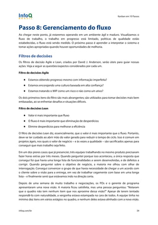 Kanban em 10 Passos
!
infoq.com/br 34
Passo 8: Gerenciamento do fluxo
Ao chegar neste ponto, já estaremos operando em um ambiente ágil e maduro. Visualizamos o
fluxo de trabalho, o trabalho em progresso está limitado, políticas de qualidade estão
estabelecidas, o fluxo está sendo medido. O próximo passo é aprender a interpretar o sistema e
tomar ações apropriadas quando houver oportunidades de melhoria.
Filtros de decisões
Os filtros de decisão Agile e Lean, criados por David J. Anderson, serão úteis para guiar nossas
ações. Veja a seguir as questões/aspectos considerados por cada um.
Filtro de decisões Agile
● Estamos obtendo progresso mesmo com informação imperfeita?
● Estamos encorajando uma cultura baseada em alta confiança?
● Estamos tratando o WIP como um risco e não como um ativo?
Os dois primeiros itens do filtro são mais abrangentes; são utilizados para tomar decisões mais bem
embasadas, ao se enfrentar desafios e situações difíceis.
Filtro de decisões Lean
● Valor é mais importante que fluxo
● O fluxo é mais importante que eliminação de desperdícios
● Elimine desperdícios para melhorar a eficiência
O filtro de decisões Lean diz, essencialmente, que o valor é mais importante que o fluxo. Portanto,
deve-se ter cuidado ao abrir mão do valor gerado para reduzir o tempo de ciclo. Isso é comum em
projetos ágeis, nos quais o valor de negócio – e às vezes a qualidade – são sacrificados apenas para
conseguir que mais trabalho seja feito.
Em um dos piores casos que já presenciei, três equipes trabalhando no mesmo produto precisaram
fazer horas extras por três meses. Quando perguntei porque isso aconteceu, a única resposta que
consegui foi que havia uma longa lista de funcionalidades a serem desenvolvidas, e de defeitos a
corrigir. Quando perguntei sobre o objetivo de negócio, a maioria me olhou com olhar de
interrogação. Consegui convencer o grupo de que havia necessidade de chegar a um acordo com
o cliente sobre a visão para a entrega, em vez de trabalhar cegamente com base em uma longa
lista – e finalmente senti que estávamos indo na direção certa.
Depois de uma semana de muito trabalho e negociações, os POs e o gerente de programa
apresentaram uma nova visão. A maioria ficou satisfeita, mas uma pessoa perguntou: "Notaram
que o quadro não tem nenhum item que nos aproxime dessa visão?" Apesar de terem tentado
respondê-lo com naturalidade, a vergonha estava estampada na cara de todos. A equipe tinha no
mínimo dez itens em vários estágios no quadro, e nenhum deles estava alinhado com a nova visão.
 