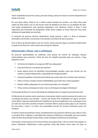 Kanban em 10 Passos
!
infoq.com/br 35
Terem trabalhado tantas horas extras, por tanto tempo, parecia ter sido um enorme desperdício de
tempo e recursos.
Foi uma lição valiosa. Pode-se ter o melhor sistema Kanban do mundo e um ótimo fluxo pela
cadeia de valor inteira, mas se não houver ciclos de feedback com base na sua hipótese de valor,
você pode simplesmente estar gerando desperdício com eficiência. Porém, o fluxo é mais
importante que eliminação de desperdício; então tenha cuidado ao trocar fluxo por uma maior
utilização de capacidade, por exemplo.
O momento de procurar eliminar desperdícios chega quando o valor e o fluxo já estiverem
otimizados; mas lembre-se de prestar mais atenção ao produto do que às pessoas.
Com os filtros de decisão Agile e Lean em mente, vamos examinar alguns conceitos fundamentais
na gerência do fluxo em nosso sistema de entrega de software.
Otimizando o fluxo, não a utilização
Ao procurar oportunidades de melhorias, evite pensar em termos de utilização. Busque
oportunidades para aumentar o fluxo de itens de trabalho passando pelo seu sistema, e faça
perguntas como:
• Os limites de trabalho em progresso (WIP) são adequados?
• É possível diminuir o tamanho das histórias?
• Existe alguma forma de identificar funcionalidades grandes, antes que entrem em seu
sistema e acabem bloqueando a capacidade por longos períodos?
• É possível equilibrar o tamanho das histórias de usuário para criar um fluxo mais contínuo?
• Pode-se treinar a equipe visando à flexibilidade, para evitar silos e aliviar gargalos?
• Existem buffers adequados em seu sistema para lidar com variações?
• O foco está na otimização do todo e não na otimização de estágios individuais?
A otimização do fluxo em vez da otimização da utilização está no coração do pensamento Lean.
Os fabricantes de veículos norte-americanos costumavam medir e premiar pessoas de acordo com
a produção de portas, por exemplo – mesmo que fossem ficar empilhadas em algum armazém.
Como efeito, máquinas individualmente trabalhavam de forma rapidíssima, mas a produção como
um todo era mais lenta. Grandes armazéns tornavam difícil a procura pelas peças ou de movê-las
de uma parte a outra. E se tinha uma quantidade enorme de recursos financeiros presa em
estoques.
O sistema Toyota de produção mudou completamente esse panorama. Mostrou que colocar o foco
no produto final, e adequar a velocidade das máquinas individuais à velocidade com que veículos
saíam da linha de produção (tempo tático), trazia vantagens econômicas incontestáveis.
O principal é sempre pensar em termos de fluxo do produto final, e não em tornar mais rápidos os
passos individuais. Infelizmente, muitos gerentes ainda dão ênfase muito maior em fazer as
 