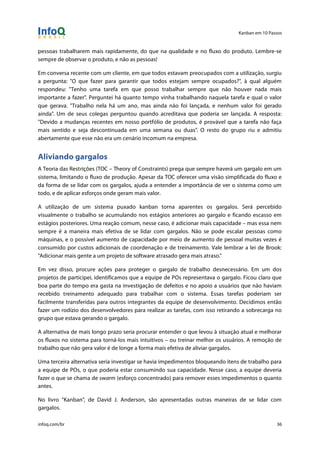 Kanban em 10 Passos
!
infoq.com/br 36
pessoas trabalharem mais rapidamente, do que na qualidade e no fluxo do produto. Lembre-se
sempre de observar o produto, e não as pessoas!
Em conversa recente com um cliente, em que todos estavam preocupados com a utilização, surgiu
a pergunta: "O que fazer para garantir que todos estejam sempre ocupados?", à qual alguém
respondeu: "Tenho uma tarefa em que posso trabalhar sempre que não houver nada mais
importante a fazer". Perguntei há quanto tempo vinha trabalhando naquela tarefa e qual o valor
que gerava. "Trabalho nela há um ano, mas ainda não foi lançada, e nenhum valor foi gerado
ainda". Um de seus colegas perguntou quando acreditava que poderia ser lançada. A resposta:
"Devido a mudanças recentes em nosso portfólio de produtos, é provável que a tarefa não faça
mais sentido e seja descontinuada em uma semana ou duas". O resto do grupo riu e admitiu
abertamente que esse não era um cenário incomum na empresa.
Aliviando gargalos
A Teoria das Restrições (TOC – Theory of Constraints) prega que sempre haverá um gargalo em um
sistema, limitando o fluxo de produção. Apesar da TOC oferecer uma visão simplificada do fluxo e
da forma de se lidar com os gargalos, ajuda a entender a importância de ver o sistema como um
todo, e de aplicar esforços onde geram mais valor.
A utilização de um sistema puxado kanban torna aparentes os gargalos. Será percebido
visualmente o trabalho se acumulando nos estágios anteriores ao gargalo e ficando escasso em
estágios posteriores. Uma reação comum, nesse caso, é adicionar mais capacidade – mas essa nem
sempre é a maneira mais efetiva de se lidar com gargalos. Não se pode escalar pessoas como
máquinas, e o possível aumento de capacidade por meio de aumento de pessoal muitas vezes é
consumido por custos adicionais de coordenação e de treinamento. Vale lembrar a lei de Brook:
"Adicionar mais gente a um projeto de software atrasado gera mais atraso."
Em vez disso, procure ações para proteger o gargalo de trabalho desnecessário. Em um dos
projetos de participei, identificamos que a equipe de POs representava o gargalo. Ficou claro que
boa parte do tempo era gasta na investigação de defeitos e no apoio a usuários que não haviam
recebido treinamento adequado para trabalhar com o sistema. Essas tarefas poderiam ser
facilmente transferidas para outros integrantes da equipe de desenvolvimento. Decidimos então
fazer um rodízio dos desenvolvedores para realizar as tarefas, com isso retirando a sobrecarga no
grupo que estava gerando o gargalo.
A alternativa de mais longo prazo seria procurar entender o que levou à situação atual e melhorar
os fluxos no sistema para torná-los mais intuitivos – ou treinar melhor os usuários. A remoção de
trabalho que não gera valor é de longe a forma mais efetiva de aliviar gargalos.
Uma terceira alternativa seria investigar se havia impedimentos bloqueando itens de trabalho para
a equipe de POs, o que poderia estar consumindo sua capacidade. Nesse caso, a equipe deveria
fazer o que se chama de swarm (esforço concentrado) para remover esses impedimentos o quanto
antes.
No livro "Kanban", de David J. Anderson, são apresentadas outras maneiras de se lidar com
gargalos.
 