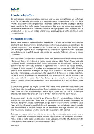 Kanban em 10 Passos
!
infoq.com/br 37
Introduzindo buffers
Se você sabe que existe um gargalo no sistema, é uma boa ideia protegê-lo com um buffer logo
antes. Se, por exemplo, seu gargalo for o desenvolvimento, um estágio de buffer com itens
"Prontos para desenvolvimento" poderia ser adicionado. Escolher o tamanho correto para o buffer
exige experiência. Se o buffer esvazia frequentemente, duas vezes por semana, por exemplo, é
recomendável aumentar o seu tamanho ou avaliar se o estágio que está sendo protegido ainda é
um gargalo (pode ser que um estágio anterior seja o gargalo, porque o buffer está ficando vazio
constantemente).
Planejando entregas
Apesar de ser chamado "Desenvolvimento de Produtos", a maioria das equipes que trabalham
atualmente com desenvolvimento de software desenvolvem suas atividades sob as restrições da
gerência de projetos – custo, tempo e escopo. Pensar apenas em termos de fluxo é muitas vezes
uma abordagem ingênua, já que haverá gerentes ou diretores que esperam respostas a questões
como: Estamos no prazo? Os custos estão dentro do esperado? Podemos entregar o escopo
combinado?
Para chegar a essa situação, duas coisas precisam ser feitas. Primeiro, deve-se concordar que, como
não se pode fixar as três restrições ao mesmo tempo, o escopo irá ser flexível. Atrasar uma data
combinada é difícil e comumente significa muito tempo gasto em reorganização, coordenação e
comunicação. Por outro lado, aumentar o orçamento com o aumento de pessoal também,
conforme já vimos, raramente é uma boa ferramenta para atingir um prazo apertado. Adicionar
pessoas é um movimento estratégico de longo prazo. Aumentar o orçamento não significa
aumentar o número de pessoas, e sim aumentar a quantidade de horas que as pessoas trabalham.
Isso pode ser uma ferramenta útil se houver apenas uma semana de prazo. Mas em todas as outras
situações, vale lembrar a declaração de Kent Beck, de que caso se tenha um problema que não
pode ser resolvido com uma semana de horas extras, o problema não deve ser resolvido com horas
extras.
É comum que gerentes de projeto utilizem horas extras como ferramenta desesperada para
mostrar que estão tomando alguma atitude. Os gerentes sabem que não resolverão os problemas
dessa forma, mas fazem assim mesmo para mostrar algum tipo de ação. São raros os casos em que
alterar o prazo é a solução correta. Em caso de dúvida, o melhor é manter o escopo flexível.
Em segundo lugar, é preciso entender o que é "escopo flexível" – um conceito que costuma ser
interpretado como abordagem "deixe fazer" no desenvolvimento de software, com pouca ou
nenhuma disciplina. Contudo, trabalhar com escopo flexível exige justamente o contrário. Deve
haver tanto disciplina quanto habilidade de medir o progresso com precisão, para garantir que são
bem fundamentadas as decisões tomadas em um ambiente de mudanças contínuas. Esse é um
fator fundamental para trazer o melhor retorno sobre investimento (ROI) possível.
Sabemos que nossas estimativas originais, em termos de complexidade, custo e valor para o
negócio, foram feitas no momento em que tínhamos poucas informações disponíveis. Ainda assim,
nossos prazos e custos estão apoiados sobre essas suposições. Portanto, é fundamental medir
nosso progresso para ter certeza que o projeto ainda é viável.
 