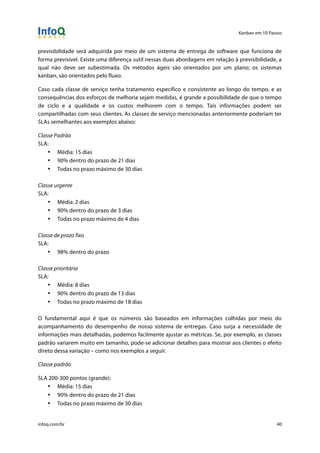 Kanban em 10 Passos
!
infoq.com/br 40
previsibilidade será adquirida por meio de um sistema de entrega de software que funciona de
forma previsível. Existe uma diferença sutil nessas duas abordagens em relação à previsibilidade, a
qual não deve ser subestimada. Os métodos ágeis são orientados por um plano; os sistemas
kanban, são orientados pelo fluxo.
Caso cada classe de serviço tenha tratamento específico e consistente ao longo do tempo, e as
consequências dos esforços de melhoria sejam medidas, é grande a possibilidade de que o tempo
de ciclo e a qualidade e os custos melhorem com o tempo. Tais informações podem ser
compartilhadas com seus clientes. As classes de serviço mencionadas anteriormente poderiam ter
SLAs semelhantes aos exemplos abaixo:
Classe Padrão
SLA:
• Média: 15 dias
• 90% dentro do prazo de 21 dias
• Todas no prazo máximo de 30 dias
Classe urgente
SLA:
• Média: 2 dias
• 90% dentro do prazo de 3 dias
• Todas no prazo máximo de 4 dias
Classe de prazo fixo
SLA:
• 98% dentro do prazo
Classe prioritária
SLA:
• Média: 8 dias
• 90% dentro do prazo de 13 dias
• Todas no prazo máximo de 18 dias
O fundamental aqui é que os números são baseados em informações colhidas por meio do
acompanhamento do desempenho de nosso sistema de entregas. Caso surja a necessidade de
informações mais detalhadas, podemos facilmente ajustar as métricas. Se, por exemplo, as classes
padrão variarem muito em tamanho, pode-se adicionar detalhes para mostrar aos clientes o efeito
direto dessa variação – como nos exemplos a seguir.
Classe padrão
SLA 200-300 pontos (grande):
• Média: 15 dias
• 90% dentro do prazo de 21 dias
• Todas no prazo máximo de 30 dias
 