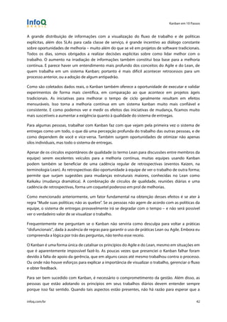 Kanban em 10 Passos
!
infoq.com/br 42
A grande distribuição de informações com a visualização do fluxo de trabalho e de políticas
explícitas, além dos SLAs para cada classe de serviço, é grande incentivo ao diálogo constante
sobre oportunidades de melhoria – muito além do que se vê em projetos de software tradicionais.
Todos os dias, somos obrigados a realizar decisões explícitas sobre como lidar melhor com o
trabalho. O aumento na irradiação de informações também constitui boa base para a melhoria
contínua. E parece haver um entendimento mais profundo dos conceitos do Agile e do Lean, de
quem trabalha em um sistema Kanban; portanto é mais difícil acontecer retrocessos para um
processo anterior, ou a adoção de algum antipadrão.
Como são coletados dados reais, o Kanban também oferece a oportunidade de executar e validar
experimentos de forma mais científica, em comparação ao que acontece em projetos ágeis
tradicionais. As iniciativas para melhorar o tempo de ciclo geralmente resultam em efeitos
mensuráveis. Isso torna a melhoria contínua em um sistema kanban muito mais confiável e
consistente. E como podemos ver e medir os efeitos das iniciativas de mudança, ficamos muito
mais suscetíveis a aumentar a exigência quanto à qualidade do sistema de entregas.
Para algumas pessoas, trabalhar com Kanban faz com que vejam pela primeira vez o sistema de
entregas como um todo, o que dá uma percepção profunda do trabalho das outras pessoas, e de
como dependem de você e vice-versa. Também surgem oportunidades de otimizar não apenas
silos individuais, mas todo o sistema de entregas.
Apesar de os círculos espontâneos de qualidade (o termo Lean para discussões entre membros da
equipe) serem excelentes veículos para a melhoria contínua, muitas equipes usando Kanban
podem também se beneficiar de uma cadência regular de retrospectivas (eventos Kaizen, na
terminologia Lean). As retrospectivas dão oportunidade à equipe de ver o trabalho de outra forma;
permite que surjam sugestões para mudanças estruturais maiores, conhecidas no Lean como
Kaikaku (mudança dramática). A combinação de círculos de qualidade, reuniões diárias e uma
cadência de retrospectivas, forma um coquetel poderoso em prol de melhorias.
Como mencionado anteriormente, um fator fundamental na obtenção desses efeitos é se ater à
regra "Mude suas políticas; não as quebre". Se as pessoas não agem de acordo com as políticas da
equipe, o sistema de entregas provavelmente irá se degradar com o tempo – e não será possível
ver o verdadeiro valor de se visualizar o trabalho.
Frequentemente me perguntam se o Kanban não serviria como desculpa para voltar a práticas
“disfuncionais”, dada à ausência de regras para garantir o uso de práticas Lean ou Agile. Embora eu
compreenda a lógica por trás das perguntas, não tenho esse receio.
O Kanban é uma forma única de catalisar os princípios do Agile e do Lean, mesmo em situações em
que é aparentemente impossível fazê-lo. As poucas vezes que presenciei o Kanban falhar foram
devido à falta de apoio da gerência, que em alguns casos até mesmo trabalhou contra o processo.
Ou onde não houve esforços para explicar a importância de visualizar o trabalho, gerenciar o fluxo
e obter feedback.
Para ser bem sucedido com Kanban, é necessário o comprometimento da gestão. Além disso, as
pessoas que estão adotando os princípios em seus trabalhos diários devem entender sempre
porque isso faz sentido. Quando tais aspectos estão presentes, não há razão para esperar que a
 